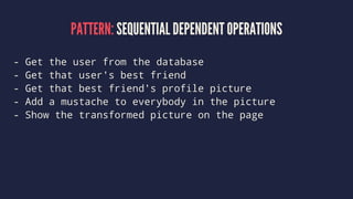 PATTERN: SEQUENTIAL DEPENDENT OPERATIONS
- Get the user from the database
- Get that user's best friend
- Get that best friend's profile picture
- Add a mustache to everybody in the picture
- Show the transformed picture on the page
 