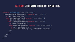 PATTERN: SEQUENTIAL DEPENDENT OPERATIONS
function mustachify(userId, callback) {
loadUserFromDatabase(userId, function (err, user) {
if (err) callback(err);
else user.getBestFriend(function (err, friend) {
if (err) callback(err);
else friend.getBestPhoto(function (err, photo) {
if (err) callback(err);
else addMustache(photo, function (err, betterPhoto) {
if (err) callback(err);
else showPhotoToUser(user, betterPhoto, callback);
});
});
});
});
}
 