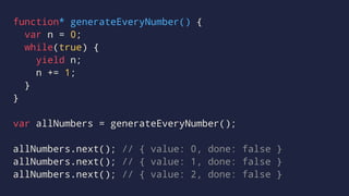 function* generateEveryNumber() {
var n = 0;
while(true) {
yield n;
n += 1;
}
}
var allNumbers = generateEveryNumber();
allNumbers.next(); // { value: 0, done: false }
allNumbers.next(); // { value: 1, done: false }
allNumbers.next(); // { value: 2, done: false }
 