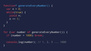 function* generateEveryNumber() {
var n = 0;
while(true) {
yield n;
n += 1;
}
}
for (var number of generateEveryNumber()) {
if (number > 1000) break;
console.log(number); // 1, 2, 3 ... 1000
}
 