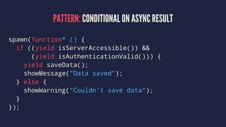 PATTERN: CONDITIONAL ON ASYNC RESULT
spawn(function* () {
if ((yield isServerAccessible()) &&
(yield isAuthenticationValid())) {
yield saveData();
showMessage("Data saved");
} else {
showWarning("Couldn't save data");
}
});
 