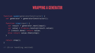 WRAPPING A GENERATOR
function spawn(generatorConstructor) {
var generator = generatorConstructor();
function step(input) {
var result = generator.next(input);
var value = Promise.resolve(result.value);
if (result.done) return value;
else return value.then(step);
}
return step();
}
// (Error handling omitted)
 