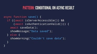 PATTERN: CONDITIONAL ON ASYNC RESULT
async function save() {
if ((await isServerAccessible()) &&
(await isAuthenticationValid())) {
await saveData();
showMessage("Data saved");
} else {
showWarning("Couldn't save data");
}
}
 