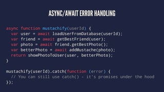 ASYNC/AWAIT ERROR HANDLING
async function mustachify(userId) {
var user = await loadUserFromDatabase(userId);
var friend = await getBestFriend(user);
var photo = await friend.getBestPhoto();
var betterPhoto = await addMustache(photo);
return showPhotoToUser(user, betterPhoto);
}
mustachify(userId).catch(function (error) {
// You can still use catch() - it's promises under the hood
});
 