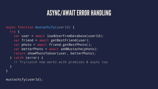 ASYNC/AWAIT ERROR HANDLING
async function mustachify(userId) {
try {
var user = await loadUserFromDatabase(userId);
var friend = await getBestFriend(user);
var photo = await friend.getBestPhoto();
var betterPhoto = await addMustache(photo);
return showPhotoToUser(user, betterPhoto);
} catch (error) {
// Try/catch now works with promises & async too
}
}
mustachify(userId);
 