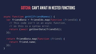 GOTCHA: CAN'T AWAIT IN NESTED FUNCTIONS
async function getAllFriendNames() {
var friendData = friendIds.map(function (friendId) {
// This code isn't in an async function,
// so this is a syntax error.
return (await getUserData(friendId));
});
return friendData.map(function (friend) {
return friend.name;
});
}
 