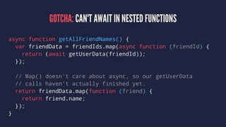 GOTCHA: CAN'T AWAIT IN NESTED FUNCTIONS
async function getAllFriendNames() {
var friendData = friendIds.map(async function (friendId) {
return (await getUserData(friendId));
});
// Map() doesn't care about async, so our getUserData
// calls haven't actually finished yet.
return friendData.map(function (friend) {
return friend.name;
});
}
 