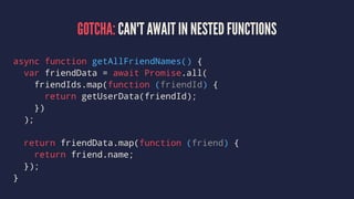 GOTCHA: CAN'T AWAIT IN NESTED FUNCTIONS
async function getAllFriendNames() {
var friendData = await Promise.all(
friendIds.map(function (friendId) {
return getUserData(friendId);
})
);
return friendData.map(function (friend) {
return friend.name;
});
}
 