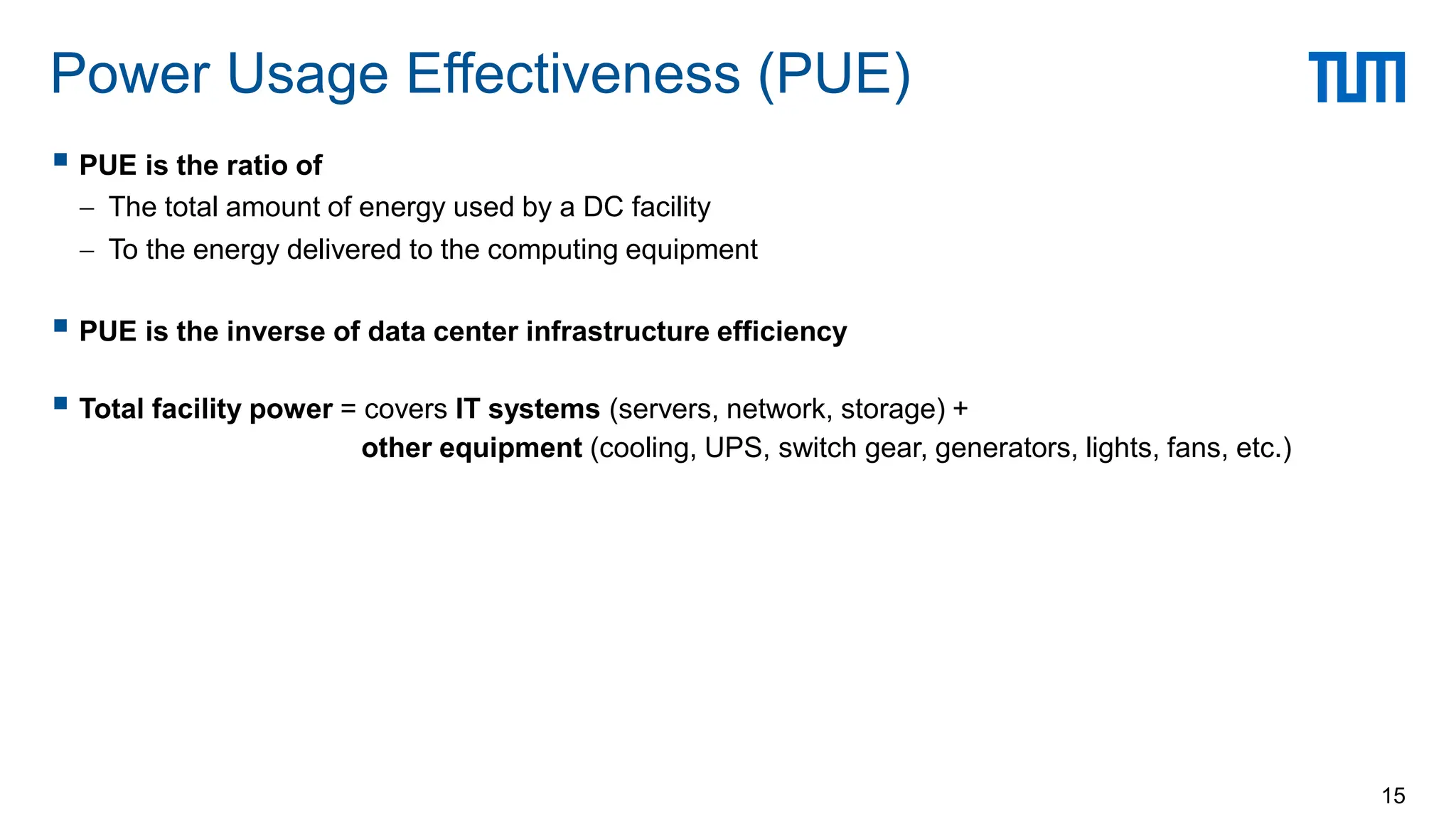  PUE is the ratio of
 The total amount of energy used by a DC facility
 To the energy delivered to the computing equipment
 PUE is the inverse of data center infrastructure efficiency
 Total facility power = covers IT systems (servers, network, storage) +
other equipment (cooling, UPS, switch gear, generators, lights, fans, etc.)
Power Usage Effectiveness (PUE)
15
 