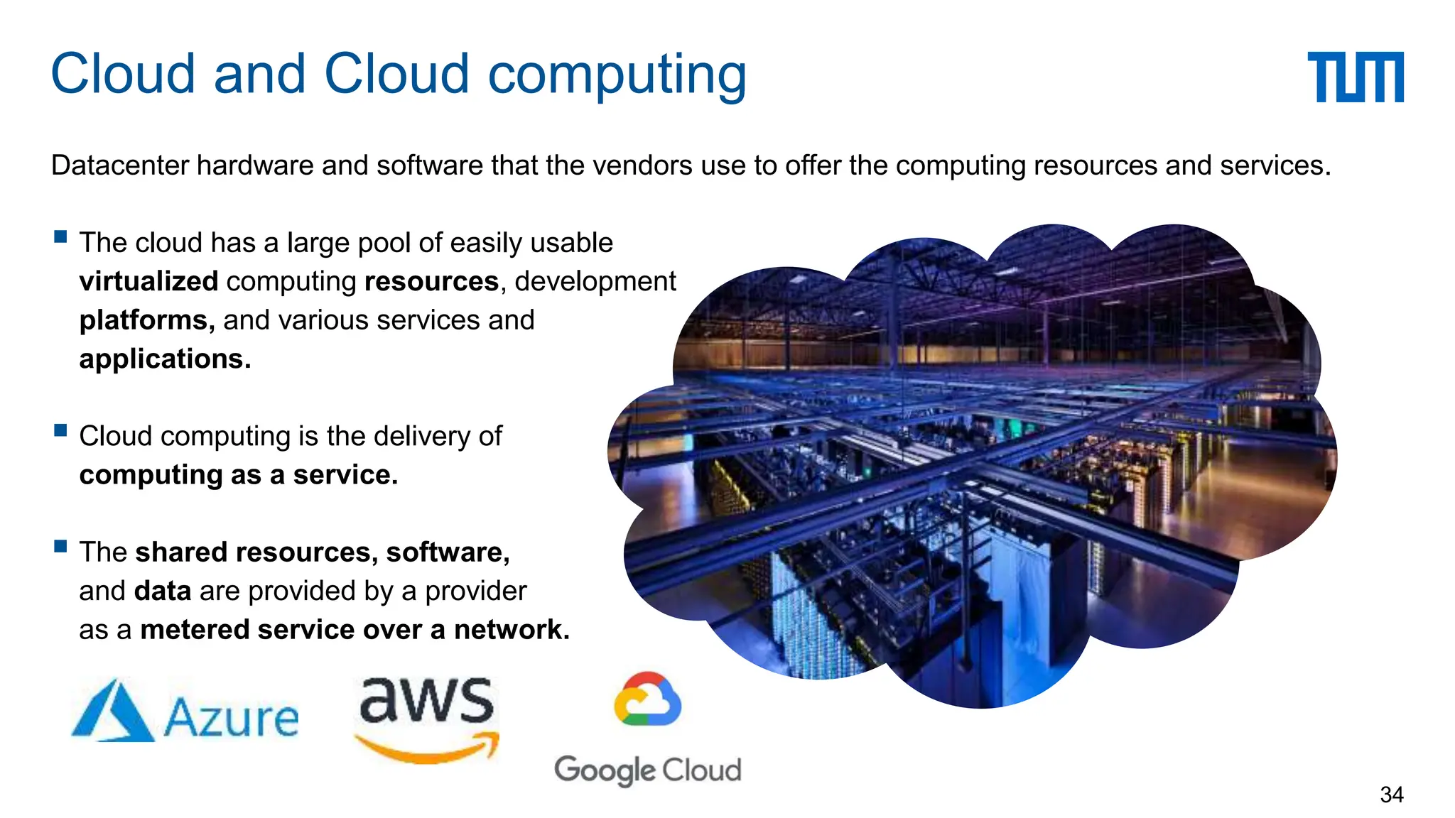 Datacenter hardware and software that the vendors use to offer the computing resources and services.
 The cloud has a large pool of easily usable
virtualized computing resources, development
platforms, and various services and
applications.
 Cloud computing is the delivery of
computing as a service.
 The shared resources, software,
and data are provided by a provider
as a metered service over a network.
Cloud and Cloud computing
34
 
