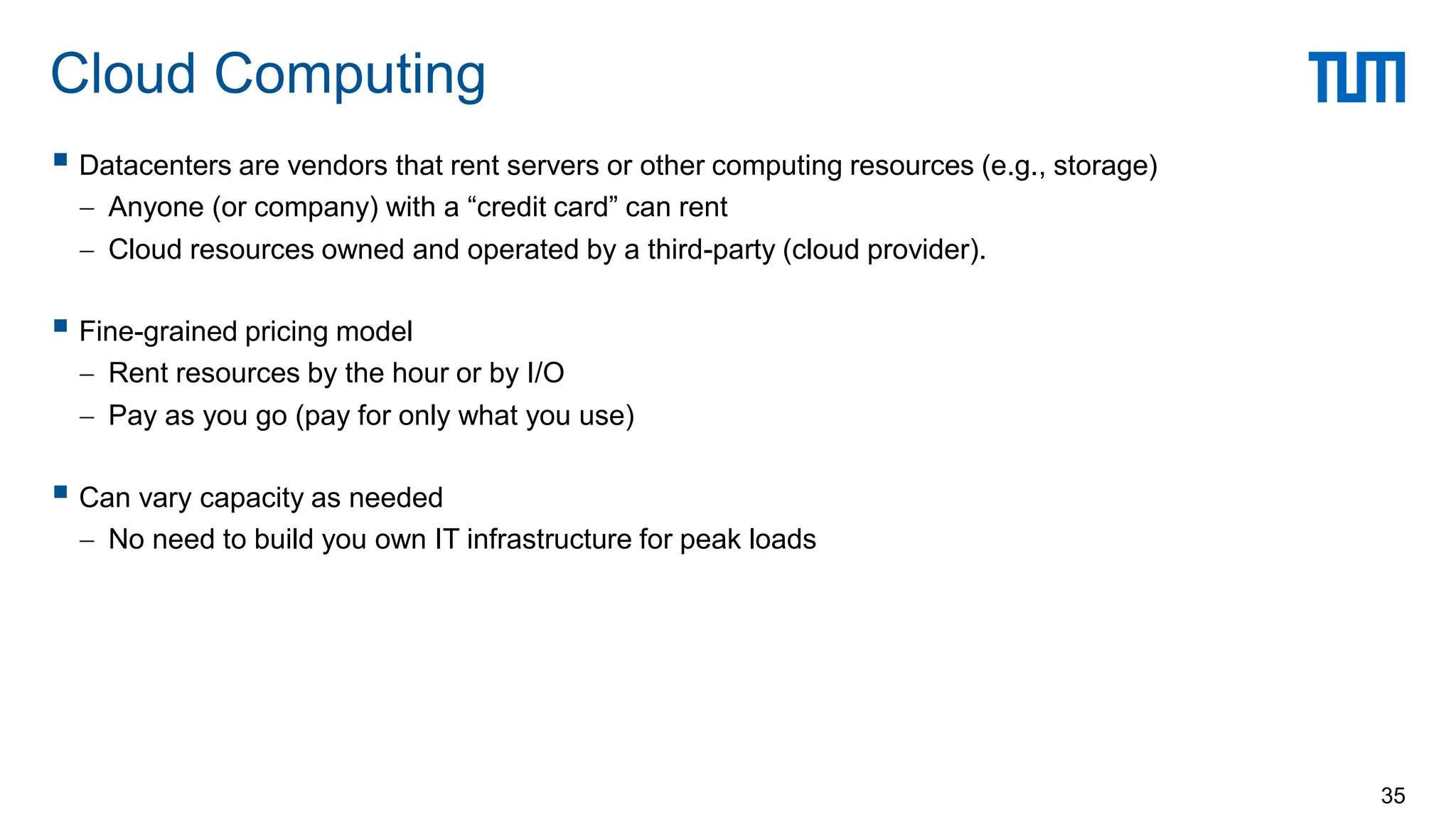  Datacenters are vendors that rent servers or other computing resources (e.g., storage)
 Anyone (or company) with a “credit card” can rent
 Cloud resources owned and operated by a third-party (cloud provider).
 Fine-grained pricing model
 Rent resources by the hour or by I/O
 Pay as you go (pay for only what you use)
 Can vary capacity as needed
 No need to build you own IT infrastructure for peak loads
Cloud Computing
35
 