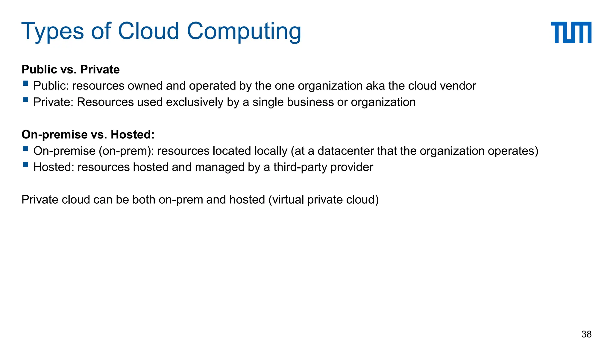 Public vs. Private
 Public: resources owned and operated by the one organization aka the cloud vendor
 Private: Resources used exclusively by a single business or organization
On-premise vs. Hosted:
 On-premise (on-prem): resources located locally (at a datacenter that the organization operates)
 Hosted: resources hosted and managed by a third-party provider
Private cloud can be both on-prem and hosted (virtual private cloud)
Types of Cloud Computing
38
 