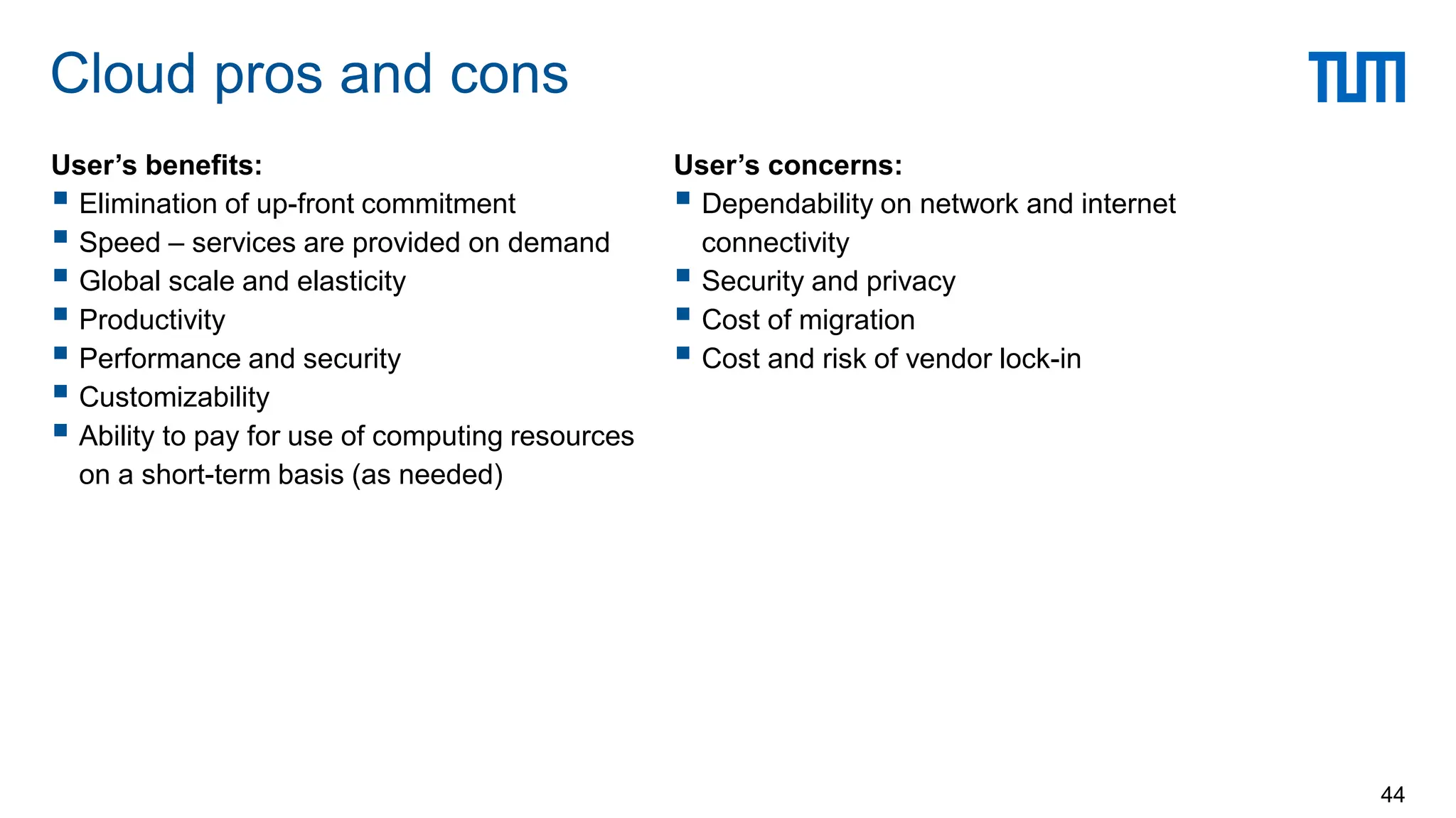 User’s benefits:
 Elimination of up-front commitment
 Speed – services are provided on demand
 Global scale and elasticity
 Productivity
 Performance and security
 Customizability
 Ability to pay for use of computing resources
on a short-term basis (as needed)
Cloud pros and cons
44
User’s concerns:
 Dependability on network and internet
connectivity
 Security and privacy
 Cost of migration
 Cost and risk of vendor lock-in
 