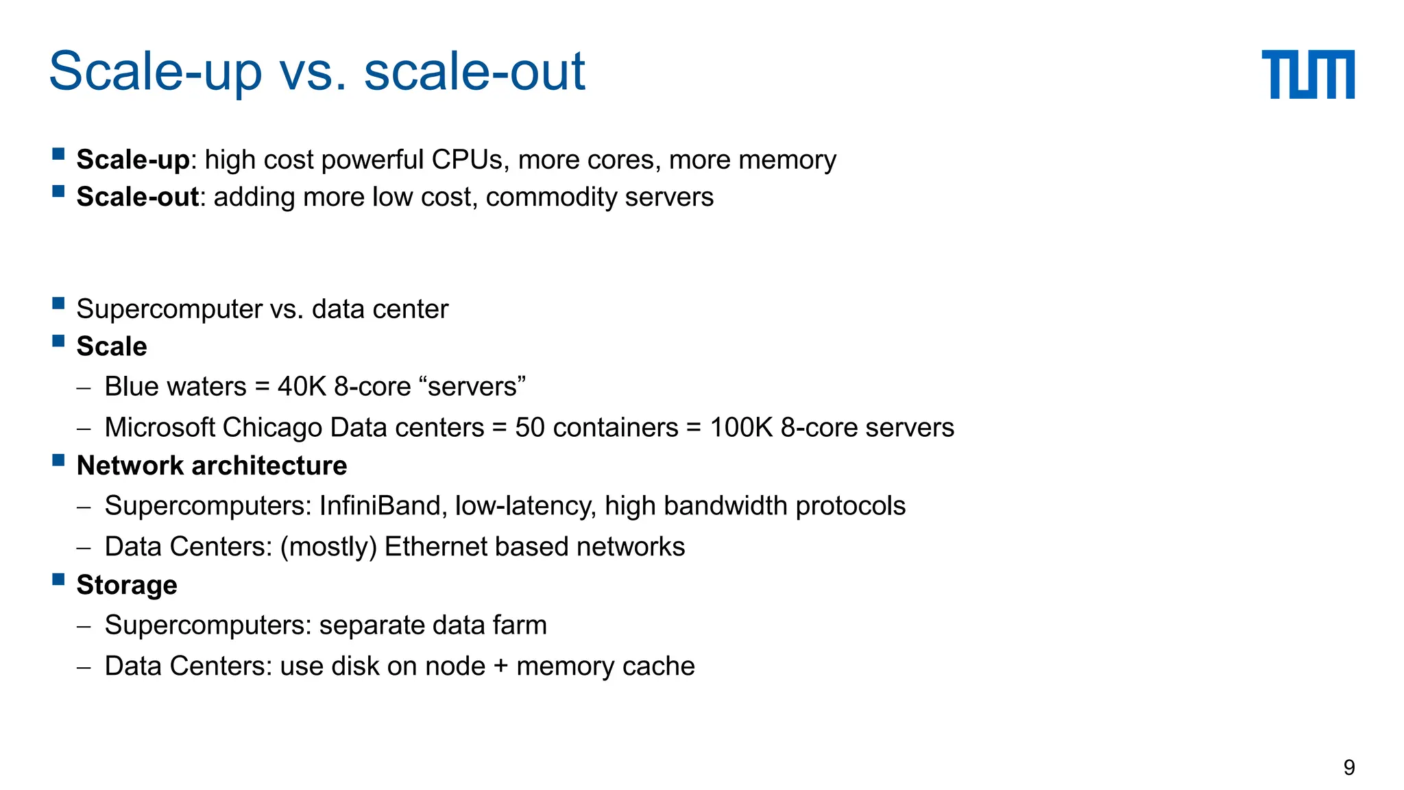  Scale-up: high cost powerful CPUs, more cores, more memory
 Scale-out: adding more low cost, commodity servers
 Supercomputer vs. data center
 Scale
 Blue waters = 40K 8-core “servers”
 Microsoft Chicago Data centers = 50 containers = 100K 8-core servers
 Network architecture
 Supercomputers: InfiniBand, low-latency, high bandwidth protocols
 Data Centers: (mostly) Ethernet based networks
 Storage
 Supercomputers: separate data farm
 Data Centers: use disk on node + memory cache
Scale-up vs. scale-out
9
 