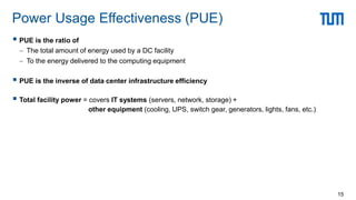  PUE is the ratio of
 The total amount of energy used by a DC facility
 To the energy delivered to the computing equipment
 PUE is the inverse of data center infrastructure efficiency
 Total facility power = covers IT systems (servers, network, storage) +
other equipment (cooling, UPS, switch gear, generators, lights, fans, etc.)
Power Usage Effectiveness (PUE)
15
 