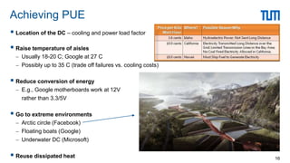  Location of the DC – cooling and power load factor
 Raise temperature of aisles
 Usually 18-20 C; Google at 27 C
 Possibly up to 35 C (trade off failures vs. cooling costs)
 Reduce conversion of energy
 E.g., Google motherboards work at 12V
rather than 3.3/5V
 Go to extreme environments
 Arctic circle (Facebook)
 Floating boats (Google)
 Underwater DC (Microsoft)
 Reuse dissipated heat
Achieving PUE
16
 