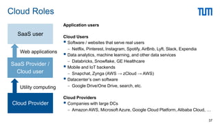 Application users
Cloud Users
 Software / websites that serve real users
 Netflix, Pinterest, Instagram, Spotify, AirBnb, Lyft, Slack, Expendia
 Data analytics, machine learning, and other data services
 Databricks, Snowflake, GE Healthcare
 Mobile and IoT backends
 Snapchat, Zynga (AWS → zCloud → AWS)
 Datacenter’s own software
 Google Drive/One Drive, search, etc.
Cloud Providers
 Companies with large DCs
 Amazon AWS, Microsoft Azure, Google Cloud Platform, Alibaba Cloud, …
Cloud Roles
37
Cloud Provider
SaaS Provider /
Cloud user
SaaS user
Utility computing
Web applications
 