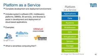 Complete development and deployment environment.
 Includes system’s software (OS, middleware),
platforms, DBMSs, BI services, and libraries to
assist in development and deployment of
cloud-based applications.
 Examples:
 What is serverless computing then?
Platform as a Service
42
user
Managed
by
cloud
provider
src image from Microsoft Azure
 