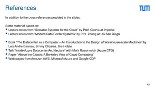 In addition to the cross references provided in the slides.
Some material based on:
 Lecture notes from “Scalable Systems for the Cloud” by Prof. Giceva at Imperial
 Lecture notes from “Modern Data Center Systems” by Prof. Zhang at UC San Diego
 Book “The Datacenter as a Computer – An Introduction to the Design of Warehouse-scale Machines” by
Luiz Andre Barroso, Jimmy Clidaras, Urs Holzle
 Talk “Inside Azure Datacenter Architecture” with Mark Russinovich (Azure CTO)
 Paper “Above the Clouds: A Berkeley View of Cloud Computing”
 Web-pages from Amazon AWS, Microsoft Azure and Google CDP
References
45
 