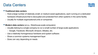  Traditional data centers
 Host a large number of relatively small- or medium-sized applications, each running on a dedicated
hardware infrastructure that is decoupled and protected from other systems in the same facility
 Usually for multiple organizational units or companies
 Modern data centers (a.k.a., Warehouse-scale computers)
 Usually belong to a single company to run a small number of large-scale applications
 Google, Facebook, Microsoft, Amazon, Alibaba, etc.
 Use a relatively homogeneous hardware and system software
 Share a common systems management layer
 Sizes can vary depending on needs
Data Centers
7
 