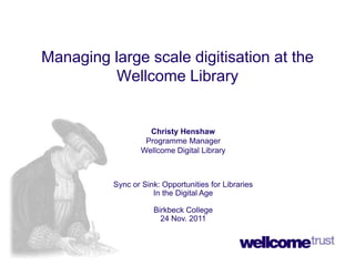 Managing large scale digitisation at the
         Wellcome Library


                    Christy Henshaw
                   Programme Manager
                  Wellcome Digital Library



          Sync or Sink: Opportunities for Libraries
                     In the Digital Age

                     Birkbeck College
                       24 Nov. 2011
 