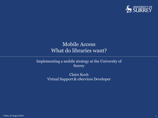 Mobile Access
What do libraries want?
Friday, 01 August 2014 1
Implementing a mobile strategy at the University of
Surrey
Claire Koch
Virtual Support & eServices Developer
 