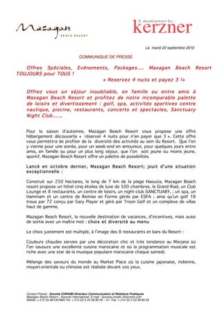 Le mardi 22 septembre 2010

                                          COMMUNIQUE DE PRESSE

   Offres Spéciales, Evénements, Packages…. Mazagan Beach                                                               Resort
TOUJOURS pour TOUS !
                             « Reservez 4 nuits et payez 3 !»

   Offrez vous un séjour inoubliable, en famille ou entre amis à
   Mazagan Beach Resort et profitez de notre incomparable palette
   de loisirs et divertissement : golf, spa, activités sportives centre
   nautique, piscine, restaurants, concerts et spectacles, Sanctuary
   Night Club……


   Pour la saison d’automne, Mazagan Beach Resort vous propose une offre
   hébergement découverte « réserver 4 nuits pour n’en payer que 3 ». Cette offre
   vous permettra de profiter de la diversité des activités au sein du Resort. Que l’on
   y vienne pour une soirée, pour un week-end en amoureux, pour quelques jours entre
   amis, en famille ou pour un plus long séjour, que l’on soit jeune ou moins jeune,
   sportif, Mazagan Beach Resort offre un palette de possibilités.

   Lancé en octobre dernier, Mazagan Beach Resort; jouit d’une situation
   exceptionnelle :

   Construit sur 250 hectares, le long de 7 km de la plage Haouzia, Mazagan Beach
   resort propose un hôtel cinq étoiles de luxe de 500 chambres, le Grand Riad, un Club
   Lounge et 8 restaurants, un centre de loisirs, un night-club SANCTUARY, ; un spa, un
   Hammam et un centre de Remise en Forme gérés par ESPA ; ainsi qu’un golf 18
   trous par 72 conçu par Gary Player et géré par Troon Golf et un complexe de villas
   haut de gamme.

   Mazagan Beach Resort, la nouvelle destination de vacances, d’incentives, mais aussi
   de sortie avec un maître mot : choix et diversité au menu

   Le choix justement est multiple, à l’image des 8 restaurants et bars du Resort :

   Couleurs chaudes servies par une décoration chic et très tendance au Morjana où
   l’on savoure une excellente cuisine marocaine et où la programmation musicale est
   riche avec une star de la musique populaire marocaine chaque samedi.

   Mélange des saveurs du monde au Market Place où la cuisine japonaise, indienne,
   moyen-orientale ou chinoise est réalisée devant vos yeux.




   Contact Presse : Soumia CHRAIBI Directeur Communication et Relations Publiques
   Mazagan Beach Resort – Kerzner International- E-mail : Soumia.chraibi @kerzner.com
   Mobile: + 212 (0) 661357865-Tel: + 212 (0) 5 23 38 80 00 – 01- Fax: + 212 (0) 5 23 38 80 03
 