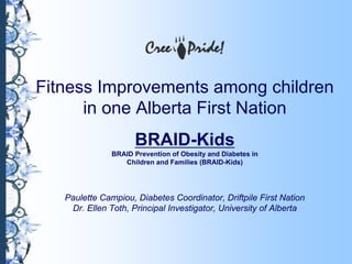 Fitness Improvements among children
in one Alberta First Nation
BRAID-Kids
BRAID Prevention of Obesity and Diabetes in
Children and Families (BRAID-Kids)
Paulette Campiou, Diabetes Coordinator, Driftpile First Nation
Dr. Ellen Toth, Principal Investigator, University of Alberta
 