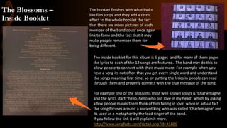 The Blossoms –
Inside Booklet
The inside booklet for this album is 6 pages and for many of them pages
the lyrics to each of the 12 songs are featured. The band may do this to
allow people to connect with their music more. For example when you
hear a song its not often that you get every single word and understand
the songs meaning first time, so by putting the lyrics in people can read
through them and properly connect with the true message of the song.
For example one of the Blossoms most well known songs is ‘Charlemagne’
and the lyrics start “hello, hello who put love in my head” which by asking
a few people makes them think of him falling in love, when in actual fact
the song focuses around a ancient king who was called ‘Charlemagne’ and
its used as a metaphor by the lead singer of the band.
If you follow the link it will explain it more.
http://www.songfacts.com/detail.php?id=41806
The booklet finishes with what looks
like film strips and they add a retro
effect to the whole booklet the fact
that there are many pictures of each
member of the band could once again
link to fame and the fact that it may
make people remember them for
being different.
 
