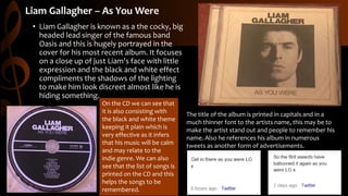 Liam Gallagher – As You Were
• Liam Gallagher is known as a the cocky, big
headed lead singer of the famous band
Oasis and this is hugely portrayed in the
cover for his most recent album. It focuses
on a close up of just Liam's face with little
expression and the black and white effect
compliments the shadows of the lighting
to make him look discreet almost like he is
hiding something.
On the CD we can see that
it is also consisting with
the black and white theme
keeping it plain which is
very effective as it infers
that his music will be calm
and may relate to the
indie genre. We can also
see that the list of songs is
printed on the CD and this
helps the songs to be
remembered.
The title of the album is printed in capitals and in a
much thinner font to the artists name, this may be to
make the artist stand out and people to remember his
name. Also he references his album in numerous
tweets as another form of advertisements.
 