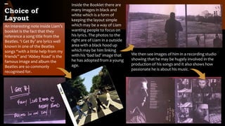 –
Choice of
Layout
An interesting note inside Liam’s
booklet is the fact that they
reference a song title from the
Beatles. ‘I Get By’ are lyrics well
known in one of the Beatles
songs “with a little help from my
friends” and ‘Abbey Road’ is the
famous image and album the
Beatles are so commonly
recognised for.
Inside the Booklet there are
many images in black and
white which is a form of
keeping the layout simple
which may be a way of Liam
wanting people to focus on
his lyrics. The photos to the
right are of Liam in a outside
area with a black hood up
which may be him linking
with his ‘bad lad’ image that
he has adopted from a young
age.
We then see images of him in a recording studio
showing that he may be hugely involved in the
production of his songs and it also shows how
passionate he is about his music.
 