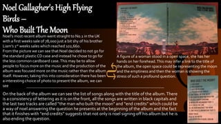 Noel Gallagher's High Flying
Birds –
Who Built The Moon
On the back of the album we can see the list of songs along with the title of the album.There
is a consistency of lettering as it is on the front, all the songs are written in black capitals and
the last two tracks are called “the man who built the moon” and “end credits” which could be
a way of noel answering the question he presents at the beginning of the album and the fact
that it finishes with “end credits” suggests that not only is noel signing off his album but he is
also ending the question.
Noel’s most recent album went straight to No.1 in the UK
with a first weeks sale of 78,000 just a bit shy of his brother
Liam’s 1st weeks sales which reached 102,660.
From the picture we can see that Noel decided to not go for
the standard plasticCD case and instead he chose to go for
the less common cardboard case.This may be to allow
people to focus more on the music and the production of the
album was focused more on the music rather than the album
itself. However, taking this into consideration there has been
a interesting choice of photo to present the album, we can
see
A figure of a woman stood in a open space, she has her
hands on her forehead.This may infer a link to the title of
the album, the open space could be representing the moon
and the emptiness and then the woman is showing the
stress of such a profound question.
 