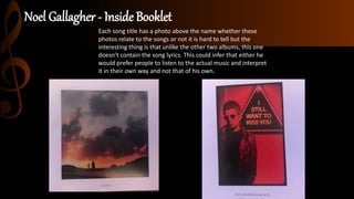 Noel Gallagher - Inside Booklet
Each song title has a photo above the name whether these
photos relate to the songs or not it is hard to tell but the
interesting thing is that unlike the other two albums, this one
doesn’t contain the song lyrics. This could infer that either he
would prefer people to listen to the actual music and interpret
it in their own way and not that of his own.
 