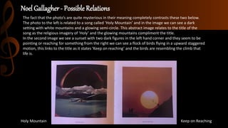 Noel Gallagher - Possible Relations
Holy Mountain Keep on Reaching
The fact that the photo’s are quite mysterious in their meaning completely contrasts these two below.
The photo to the left is related to a song called ‘Holy Mountain’ and in the image we can see a dark
setting with white mountains and a glowing semi-circle. This abstract image relates to the title of the
song as the religious imagery of ‘Holy’ and the glowing mountains compliment the title.
In the second image we see a sunset with two dark figures in the left hand corner and they seem to be
pointing or reaching for something from the right we can see a flock of birds flying in a upward staggered
motion, this links to the title as it states ‘Keep on reaching’ and the birds are resembling the climb that
life is.
 
