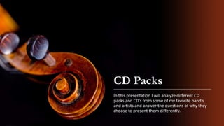 CD Packs
In this presentation I will analyze different CD
packs and CD’s from some of my favorite band’s
and artists and answer the questions of why they
choose to present them differently.
 