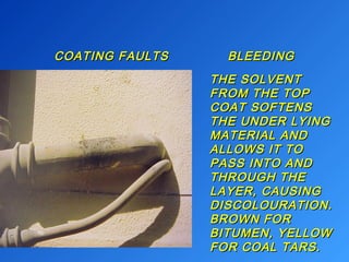 COATING BLEEDINCOATING FAULTS BLEEDINGG 
TTHHEE SSOOLLVVEENNTT 
FFRROOMM TTHHEE TTOOPP 
CCOOAATT SSOOFFTTEENNSS 
TTHHEE UUNNDDEERR LLYYIINNGG 
MMAATTEERRIIAALL AANNDD 
AALLLLOOWWSS IITT TTOO 
PPAASSSS IINNTTOO AANNDD 
TTHHRROOUUGGHH TTHHEE 
LLAAYYEERR,, CCAAUUSSIINNGG 
DDIISSCCOOLLOOUURRAATTIIOONN.. 
BBRROOWWNN FFOORR 
BBIITTUUMMEENN,, YYEELLLLOOWW 
FFOORR CCOOAALL TTAARRSS.. 
 