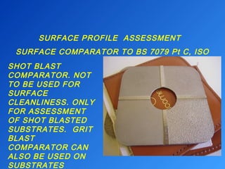 SURFACE PROFILE ASSESSMENT 
SURFACE COMPARATOR TO BS 7079 Pt C, ISO 
8503 
SHOT BLAST 
COMPARATOR. NOT 
TO BE USED FOR 
SURFACE 
CLEANLINESS. ONLY 
FOR ASSESSMENT 
OF SHOT BLASTED 
SUBSTRATES. GRIT 
BLAST 
COMPARATOR CAN 
ALSO BE USED ON 
SUBSTRATES 
BLASTED WITH 
 