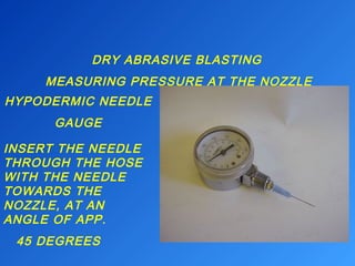 DRY ABRASIVE BLASTING 
MEASURING PRESSURE AT THE NOZZLE 
HYPODERMIC NEEDLE 
GAUGE 
INSERT THE NEEDLE 
THROUGH THE HOSE 
WITH THE NEEDLE 
TOWARDS THE 
NOZZLE, AT AN 
ANGLE OF APP. 
45 DEGREES 
 