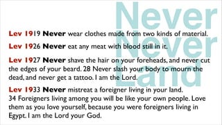 Land
Lev 1927 Never shave the hair on your foreheads, and never cut
the edges of your beard. 28 Never slash your body to mourn the
dead, and never get a tattoo. I am the Lord.
Never
Never
Lev 1919 Never wear clothes made from two kinds of material.
Lev 1926 Never eat any meat with blood still in it.
Lev 1933 Never mistreat a foreigner living in your land.
34 Foreigners living among you will be like your own people. Love
them as you love yourself, because you were foreigners living in
Egypt. I am the Lord your God.
 