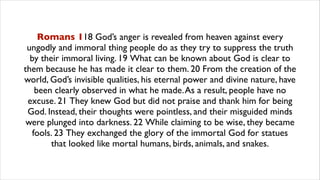 Romans 118 God’s anger is revealed from heaven against every
ungodly and immoral thing people do as they try to suppress the truth
by their immoral living. 19 What can be known about God is clear to
them because he has made it clear to them. 20 From the creation of the
world, God’s invisible qualities, his eternal power and divine nature, have
been clearly observed in what he made.As a result, people have no
excuse. 21 They knew God but did not praise and thank him for being
God. Instead, their thoughts were pointless, and their misguided minds
were plunged into darkness. 22 While claiming to be wise, they became
fools. 23 They exchanged the glory of the immortal God for statues
that looked like mortal humans, birds, animals, and snakes.
 