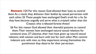 Romans 124 For this reason God allowed their lusts to control
them.As a result, they dishonor their bodies by sexual perversion with
each other. 25 These people have exchanged God’s truth for a lie. So
they have become ungodly and serve what is created rather than the
Creator, who is blessed forever.Amen!
26 For this reason God allowed their shameful passions to control
them.Their women have exchanged natural sexual relations for
unnatural ones. 27 Likewise, their men have given up natural sexual
relations with women and burn with lust for each other. Men commit
indecent acts with men, so they experience among themselves the
punishment they deserve for their perversion.
 