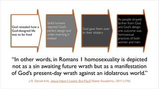 “In other words, in Romans 1 homosexuality is depicted
not as a sin awaiting future wrath but as a manifestation
of God’s present-day wrath against an idolatrous world.”
J.R. Daniel Kirk, Jesus Have I Loved, But Paul? Baker Academic, 2011 (176)
God revealed how a
God-designed life
was to be lived
Sinful humans
rejected God’s
perfect design and
order, inverting it
instead
God gave them over
to their idolatry
As people strayed
farther from God
and God’s design,
one outcome was
homosexual
practices of both
women and men
 