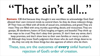 “That ain’t all...”Romans 128 And because they thought it was worthless to acknowledge God, God
allowed their own immoral minds to control them. So they do these indecent things.
29 Their lives are ﬁlled with all kinds of sexual sins, wickedness, and greed.They are
mean.They are ﬁlled with envy, murder, quarreling, deceit, and viciousness.They are
gossips, 30 slanderers, haters of God, haughty, arrogant, and boastful.They think up
new ways to be cruel.They don’t obey their parents, 31 don’t have any sense, don’t
keep promises, and don’t show love to their own families or mercy to others.
32 Although they know God’s judgment that those who do such things deserve to
die, they not only do these things but also approve of others who do them.
These, too, are the outcomes of every sinful human’s
rejection of God’s order of creation.
 