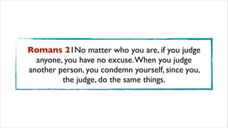 Romans 21No matter who you are, if you judge
anyone, you have no excuse.When you judge
another person, you condemn yourself, since you,
the judge, do the same things.
 
