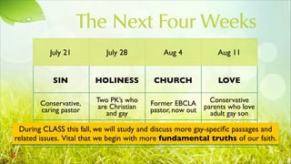 The Next Four Weeks
July 21
SIN
Conservative,
caring pastor
July 28
HOLINESS
Two PK’s who
are Christian
and gay
Aug 4
CHURCH
Former EBCLA
pastor, now out
Aug 11
LOVE
Conservative
parents who love
adult gay son
During CLASS this fall, we will study and discuss more gay-speciﬁc passages and
related issues. Vital that we begin with more fundamental truths of our faith.
 