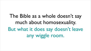 The Bible as a whole doesn’t say
much about homosexuality.
But what it does say doesn’t leave
any wiggle room.
 