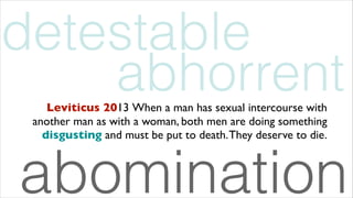 abhorrentLeviticus 2013 When a man has sexual intercourse with
another man as with a woman, both men are doing something
disgusting and must be put to death.They deserve to die.
detestable
abomination
 