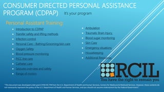 CONSUMER DIRECTED PERSONAL ASSISTANCE
PROGRAM (CDPAP) It’s your program
Personal Assistant Training:
 Introduction to CDPAP
 Transfer safety and lifting methods
 Infection control
 Personal Care - Bathing/Grooming/skin care
 Oxygen Safety
 Blood pressure monitoring
 PICC line care
 Catheter care
 Seizures overview and safety
 Range of motion
“This document was developed under grant CFDA 93.778 from the U.S. Department of Health and Human Services, Centers for Medicare & Medicaid Services. However, these contents do
not necessarily represent the policy of the U.S. Department of Health and Human Services, and you should not assume endorsement by the Federal Government.”
 Ambulation
 Traumatic Brain Injury
 Blood sugar monitoring
 Skin Care
 Emergency situations
 Housekeeping
 Additional Resources
 