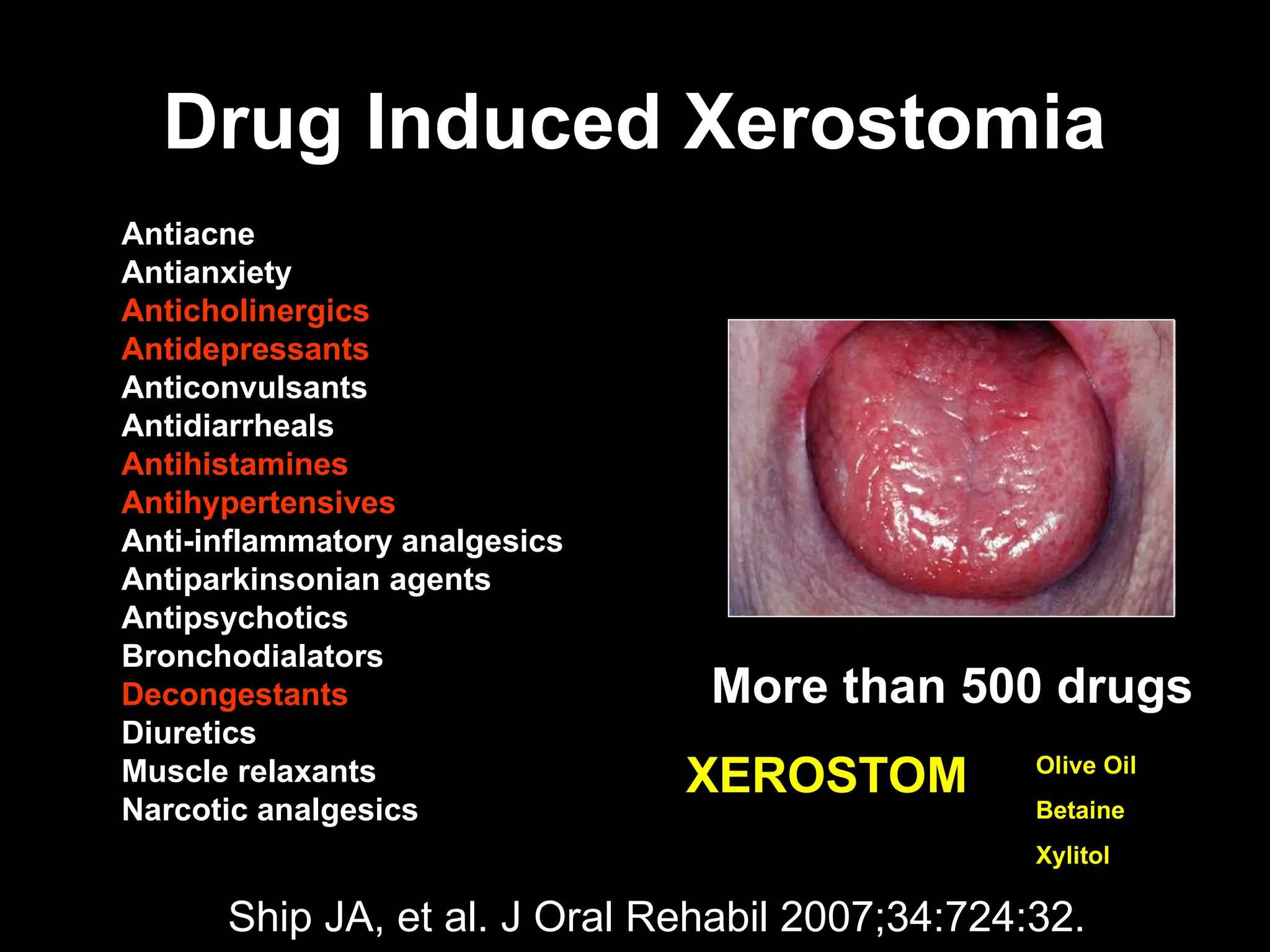 Drug Induced Xerostomia
Drug Induced Xerostomia
Antiacne
Antianxiety
Anticholinergics
Antidepressants
Anticonvulsants
Antidiarrheals
Antihistamines
Antihypertensives
Anti-inflammatory analgesics
Antiparkinsonian agents
Antipsychotics
Bronchodialators
Decongestants
Diuretics
Muscle relaxants
Narcotic analgesics
More than 500 drugs
XEROSTOM
XEROSTOM
Ship JA, et al. J Oral Rehabil 2007;34:724:32.
Olive Oil
Betaine
Xylitol
 