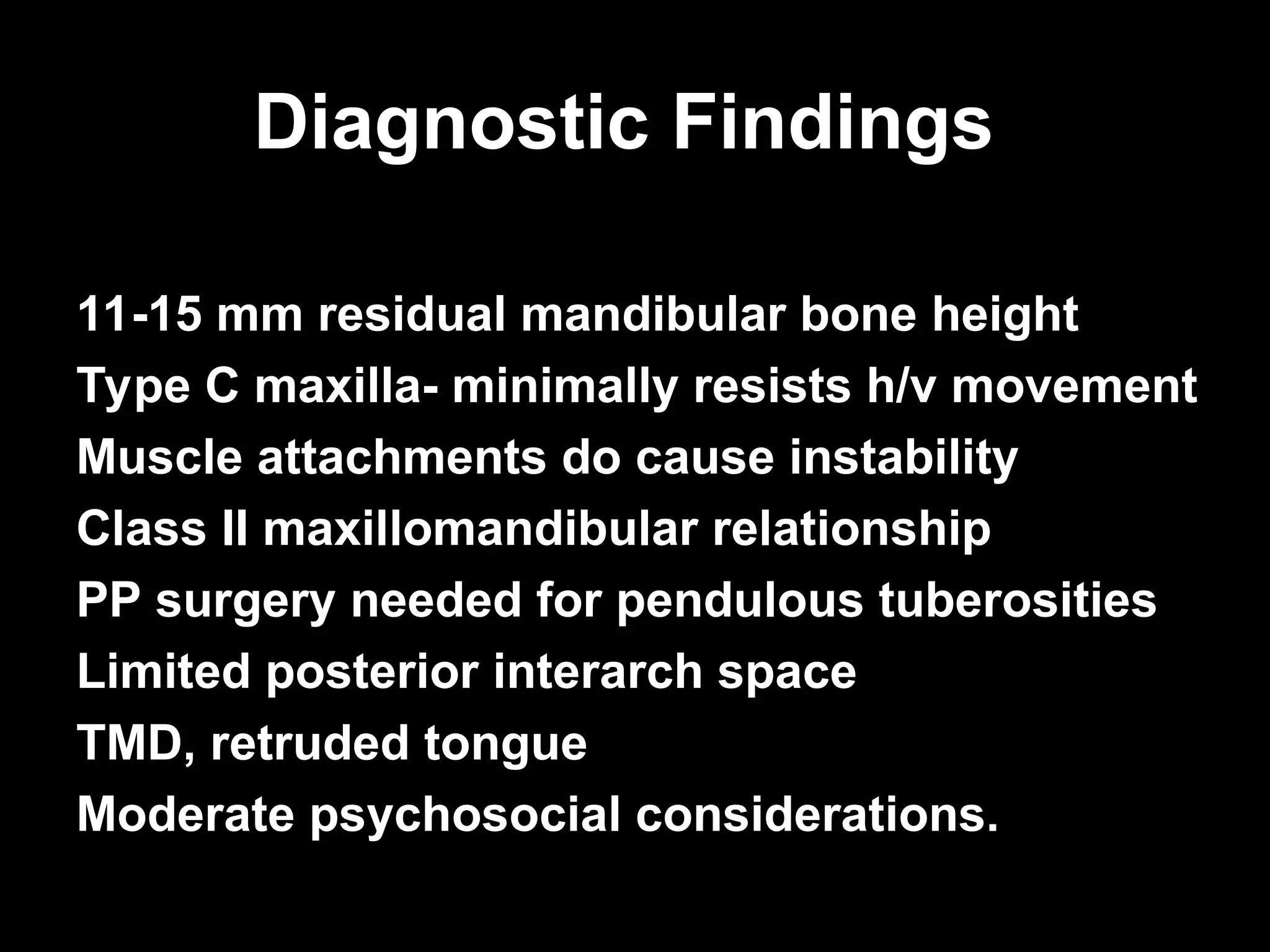 Diagnostic Findings
Diagnostic Findings
11-15 mm residual mandibular bone height
Type C maxilla- minimally resists h/v movement
Muscle attachments do cause instability
Class II maxillomandibular relationship
PP surgery needed for pendulous tuberosities
Limited posterior interarch space
TMD, retruded tongue
Moderate psychosocial considerations.
 